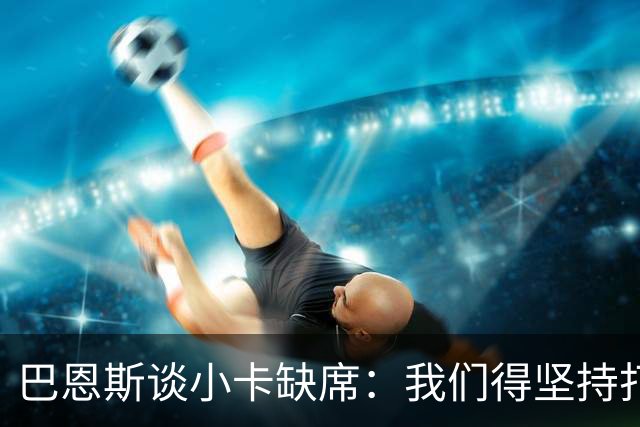 巴恩斯谈小卡缺席：我们得坚持打法 还要超常发挥